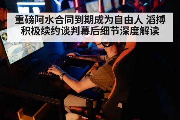 重磅阿水合同到期成为自由人 滔搏积极续约谈判幕后细节深度解读