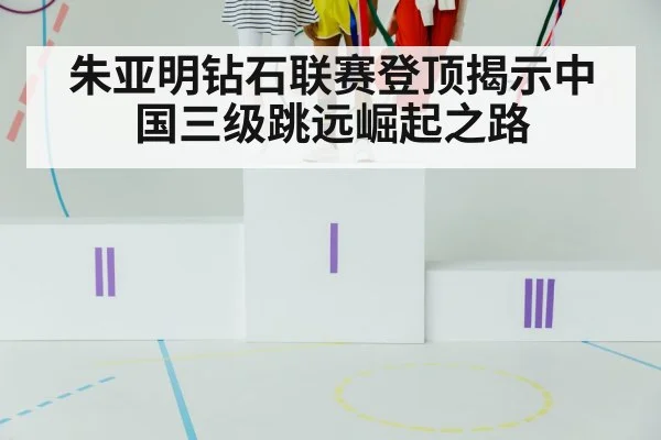 朱亚明钻石联赛登顶揭示中国三级跳远崛起之路
